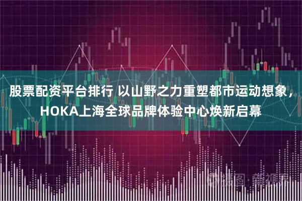 股票配资平台排行 以山野之力重塑都市运动想象，HOKA上海全球品牌体验中心焕新启幕