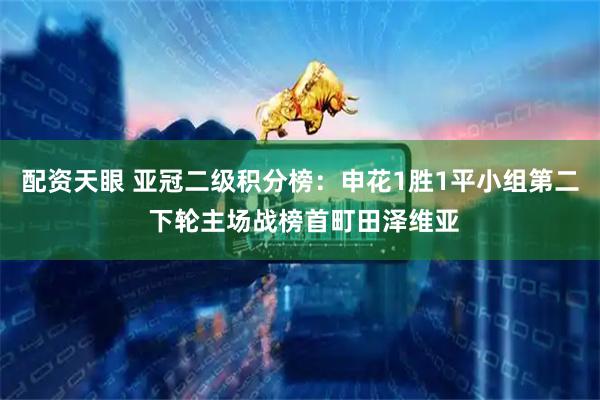 配资天眼 亚冠二级积分榜：申花1胜1平小组第二 下轮主场战榜首町田泽维亚