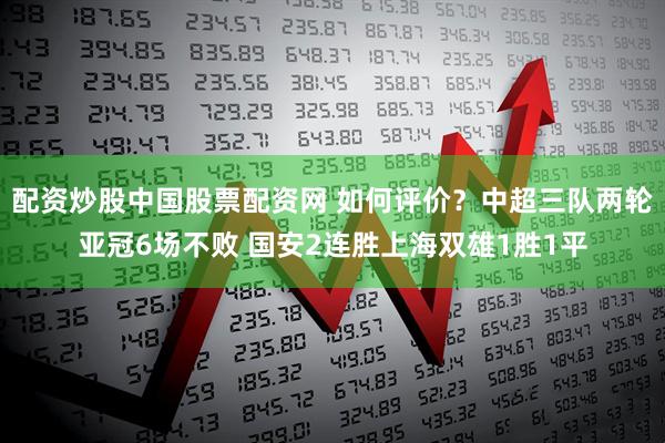 配资炒股中国股票配资网 如何评价？中超三队两轮亚冠6场不败 国安2连胜上海双雄1胜1平